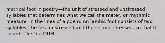 metrical foot in poetry—the unit of stressed and unstressed syllables that determines what we call the meter, or rhythmic measure, in the lines of a poem. An iambic foot consists of two syllables, the first unstressed and the second stressed, so that it sounds like "da-DUM."