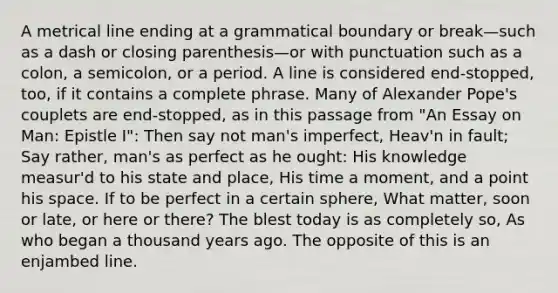 A metrical line ending at a grammatical boundary or break—such as a dash or closing parenthesis—or with punctuation such as a colon, a semicolon, or a period. A line is considered end-stopped, too, if it contains a complete phrase. Many of Alexander Pope's couplets are end-stopped, as in this passage from "An Essay on Man: Epistle I": Then say not man's imperfect, Heav'n in fault; Say rather, man's as perfect as he ought: His knowledge measur'd to his state and place, His time a moment, and a point his space. If to be perfect in a certain sphere, What matter, soon or late, or here or there? The blest today is as completely so, As who began a thousand years ago. The opposite of this is an enjambed line.