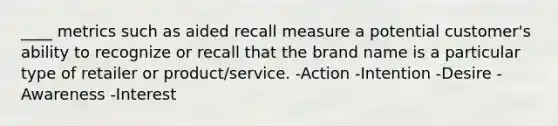 ____ metrics such as aided recall measure a potential customer's ability to recognize or recall that the brand name is a particular type of retailer or product/service. -Action -Intention -Desire -Awareness -Interest