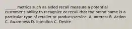 ______ metrics such as aided recall measure a potential customer's ability to recognize or recall that the brand name is a particular type of retailer or product/service. A. Interest B. Action C. Awareness D. Intention C. Desire