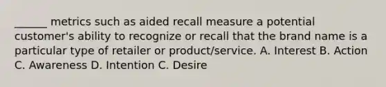 ______ metrics such as aided recall measure a potential customer's ability to recognize or recall that the brand name is a particular type of retailer or product/service. A. Interest B. Action C. Awareness D. Intention C. Desire