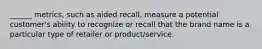 ______ metrics, such as aided recall, measure a potential customer's ability to recognize or recall that the brand name is a particular type of retailer or product/service.