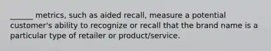 ______ metrics, such as aided recall, measure a potential customer's ability to recognize or recall that the brand name is a particular type of retailer or product/service.