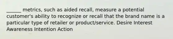 ______ metrics, such as aided recall, measure a potential customer's ability to recognize or recall that the brand name is a particular type of retailer or product/service. Desire Interest Awareness Intention Action