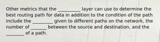 Other metrics that the __________ layer can use to determine the best routing path for data in addition to the condition of the path include the _________ given to different paths on the network, the number of _______ between the source and destination, and the ________ of a path.