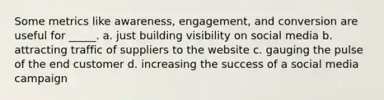 Some metrics like awareness, engagement, and conversion are useful for _____. a. just building visibility on social media b. attracting traffic of suppliers to the website c. gauging the pulse of the end customer d. increasing the success of a social media campaign