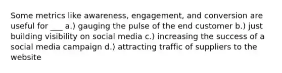 Some metrics like awareness, engagement, and conversion are useful for ___ a.) gauging the pulse of the end customer b.) just building visibility on social media c.) increasing the success of a social media campaign d.) attracting traffic of suppliers to the website