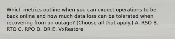 Which metrics outline when you can expect operations to be back online and how much data loss can be tolerated when recovering from an outage? (Choose all that apply.) A. RSO B. RTO C. RPO D. DR E. VxRestore