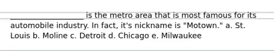 ___________________ is the metro area that is most famous for its automobile industry. In fact, it's nickname is "Motown." a. St. Louis b. Moline c. Detroit d. Chicago e. Milwaukee