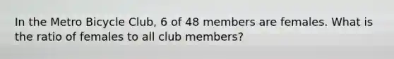 In the Metro Bicycle Club, 6 of 48 members are females. What is the ratio of females to all club members?