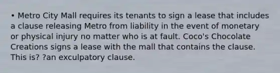 • Metro City Mall requires its tenants to sign a lease that includes a clause releasing Metro from liability in the event of monetary or physical injury no matter who is at fault. Coco's Chocolate Creations signs a lease with the mall that contains the clause. This is? ?an exculpatory clause.