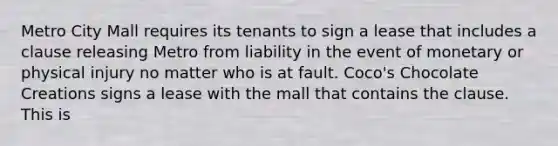 Metro City Mall requires its tenants to sign a lease that includes a clause releasing Metro from liability in the event of monetary or physical injury no matter who is at fault. Coco's Chocolate Creations signs a lease with the mall that contains the clause. This is