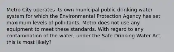 Metro City operates its own municipal public drinking water system for which the Environmental Protection Agency has set maximum levels of pollutants. Metro does not use any equipment to meet these standards. With regard to any contamination of the water, under the Safe Drinking Water Act, this is most likely?