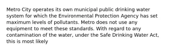 Metro City operates its own municipal public drinking water system for which the Environmental Protection Agency has set maximum levels of pollutants. Metro does not use any equipment to meet these standards. With regard to any contamination of the water, under the Safe Drinking Water Act, this is most likely