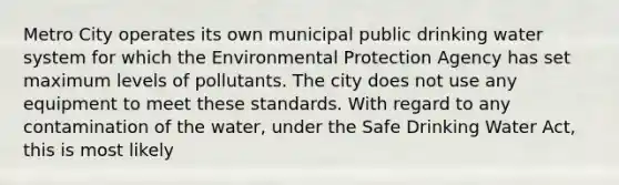 Metro City operates its own municipal public drinking water system for which the Environmental Protection Agency has set maximum levels of pollutants. The city does not use any equipment to meet these standards. With regard to any contamination of the water, under the Safe Drinking Water Act, this is most likely