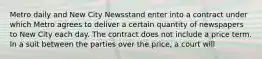 Metro daily and New City Newsstand enter into a contract under which Metro agrees to deliver a certain quantity of newspapers to New City each day. The contract does not include a price term. In a suit between the parties over the price, a court will