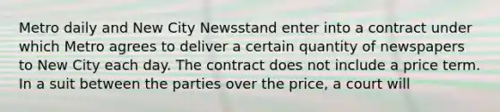 Metro daily and New City Newsstand enter into a contract under which Metro agrees to deliver a certain quantity of newspapers to New City each day. The contract does not include a price term. In a suit between the parties over the price, a court will