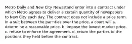 Metro Daily and New City Newsstand enter into a contract under which Metro agrees to deliver a certain quantity of newspapers to New City each day. The contract does not include a price term. In a suit between the par¬ties over the price, a court will a. determine a reasonable price. b. impose the lowest market price. c. refuse to enforce the agreement. d. return the parties to the positions they held before the contract.