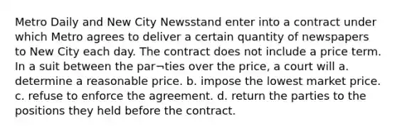 Metro Daily and New City Newsstand enter into a contract under which Metro agrees to deliver a certain quantity of newspapers to New City each day. The contract does not include a price term. In a suit between the par¬ties over the price, a court will a. determine a reasonable price. b. impose the lowest market price. c. refuse to enforce the agreement. d. return the parties to the positions they held before the contract.