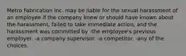 Metro Fabrication Inc. may be liable for the sexual harassment of an employee if the company knew or should have known about the harassment, failed to take immediate action, and the harassment was committed by -the employee's previous employer. -a company supervisor. -a competitor. -any of the choices.