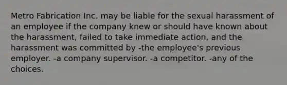 Metro Fabrication Inc. may be liable for the sexual harassment of an employee if the company knew or should have known about the harassment, failed to take immediate action, and the harassment was committed by -the employee's previous employer. -a company supervisor. -a competitor. -any of the choices.