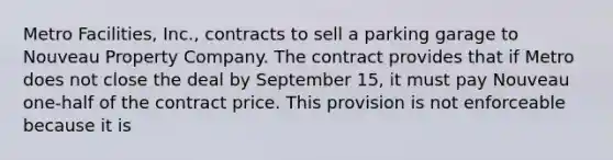 Metro Facilities, Inc., contracts to sell a parking garage to Nouveau Property Company. The contract provides that if Metro does not close the deal by September 15, it must pay Nouveau one-half of the contract price. This provision is not enforceable because it is