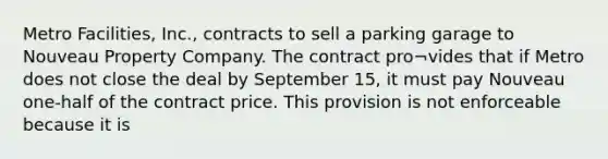 Metro Facilities, Inc., contracts to sell a parking garage to Nouveau Property Company. The contract pro¬vides that if Metro does not close the deal by September 15, it must pay Nouveau one-half of the contract price. This provision is not enforceable because it is