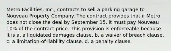 Metro Facilities, Inc., contracts to sell a parking garage to Nouveau Property Company. The contract provides that if Metro does not close the deal by September 15, it must pay Nouveau 10% of the contract price. This provision is enforceable because it is a. a liquidated damages clause. b. a waiver of breach clause. c. a limitation-of-liability clause. d. a penalty clause.