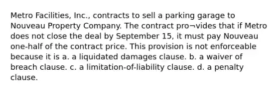 Metro Facilities, Inc., contracts to sell a parking garage to Nouveau Property Company. The contract pro¬vides that if Metro does not close the deal by September 15, it must pay Nouveau one-half of the contract price. This provision is not enforceable because it is a. a liquidated damages clause. b. a waiver of breach clause. c. a limitation-of-liability clause. d. a penalty clause.