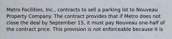 Metro Facilities, Inc., contracts to sell a parking lot to Nouveau Property Company. The contract provides that if Metro does not close the deal by September 15, it must pay Nouveau one-half of the contract price. This provision is not enforceable because it is