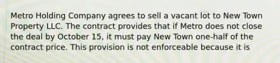 Metro Holding Company agrees to sell a vacant lot to New Town Property LLC. The contract provides that if Metro does not close the deal by October 15, it must pay New Town one-half of the contract price. This provision is not enforceable because it is