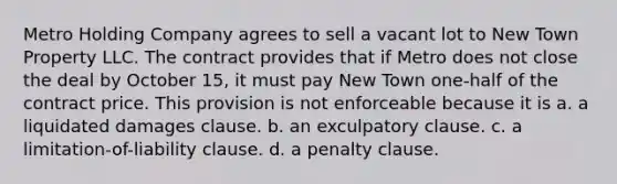 Metro Holding Company agrees to sell a vacant lot to New Town Property LLC. The contract provides that if Metro does not close the deal by October 15, it must pay New Town one-half of the contract price. This provision is not enforceable because it is a. a liquidated damages clause. b. an exculpatory clause. c. a limitation-of-liability clause. d. a penalty clause.