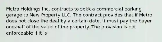 Metro Holdings Inc. contracts to sekk a commercial parking garage to New Property LLC. The contract provides that if Metro does not close the deal by a certain date, it must pay the buyer one-half of the value of the property. The provision is not enforceable if it is