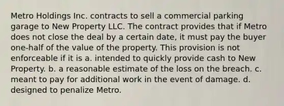 Metro Holdings Inc. contracts to sell a commercial parking garage to New Property LLC. The contract provides that if Metro does not close the deal by a certain date, it must pay the buyer one-half of the value of the property. This provision is not enforceable if it is a. intended to quickly provide cash to New Property. b. a reasonable estimate of the loss on the breach. c. meant to pay for additional work in the event of damage. d. designed to penalize Metro.