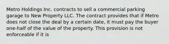 Metro Holdings Inc. contracts to sell a commercial parking garage to New Property LLC. The contract provides that if Metro does not close the deal by a certain date, it must pay the buyer one-half of the value of the property. This provision is not enforceable if it is