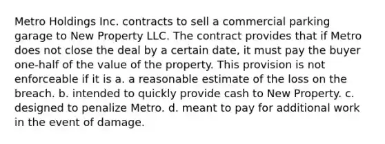 Metro Holdings Inc. contracts to sell a commercial parking garage to New Property LLC. The contract provides that if Metro does not close the deal by a certain date, it must pay the buyer one-half of the value of the property. This provision is not enforceable if it is a. a reasonable estimate of the loss on the breach. b. intended to quickly provide cash to New Property. c. designed to penalize Metro. d. meant to pay for additional work in the event of damage.