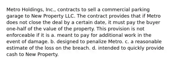 Metro Holdings, Inc., contracts to sell a commercial parking garage to New Property LLC. The contract provides that if Metro does not close the deal by a certain date, it must pay the buyer one-half of the value of the property. This provision is not enforceable if it is a. meant to pay for additional work in the event of damage. b. designed to penalize Metro. c. a reasonable estimate of the loss on the breach. d. intended to quickly provide cash to New Property.