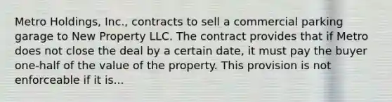 Metro Holdings, Inc., contracts to sell a commercial parking garage to New Property LLC. The contract provides that if Metro does not close the deal by a certain date, it must pay the buyer one-half of the value of the property. This provision is not enforceable if it is...