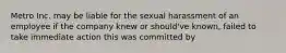 Metro Inc. may be liable for the sexual harassment of an employee if the company knew or should've known, failed to take immediate action this was committed by