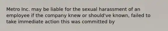 Metro Inc. may be liable for the sexual harassment of an employee if the company knew or should've known, failed to take immediate action this was committed by