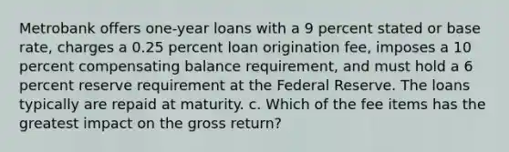 Metrobank offers one-year loans with a 9 percent stated or base rate, charges a 0.25 percent loan origination fee, imposes a 10 percent compensating balance requirement, and must hold a 6 percent reserve requirement at the Federal Reserve. The loans typically are repaid at maturity. c. Which of the fee items has the greatest impact on the gross return?