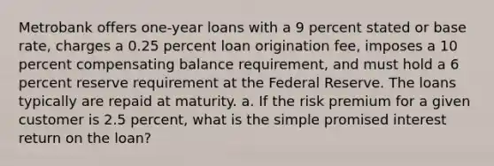 Metrobank offers one-year loans with a 9 percent stated or base rate, charges a 0.25 percent loan origination fee, imposes a 10 percent compensating balance requirement, and must hold a 6 percent reserve requirement at the Federal Reserve. The loans typically are repaid at maturity. a. If the risk premium for a given customer is 2.5 percent, what is the simple promised interest return on the loan?