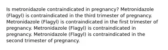 Is metronidazole contraindicated in pregnancy? Metronidazole (Flagyl) is contraindicated in the third trimester of pregnancy. Metronidazole (Flagyl) is contraindicated in the first trimester of pregnancy. Metronidazole (Flagyl) is contraindicated in pregnancy. Metronidazole (Flagyl) is contraindicated in the second trimester of pregnancy.