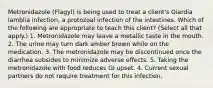 Metronidazole (Flagyl) is being used to treat a client's Giardia lamblia infection, a protozoal infection of the intestines. Which of the following are appropriate to teach this client? (Select all that apply.) 1. Metronidazole may leave a metallic taste in the mouth. 2. The urine may turn dark amber brown while on the medication. 3. The metronidazole may be discontinued once the diarrhea subsides to minimize adverse effects. 5. Taking the metronidazole with food reduces GI upset. 4. Current sexual partners do not require treatment for this infection.