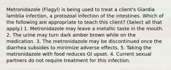 Metronidazole (Flagyl) is being used to treat a client's Giardia lamblia infection, a protozoal infection of the intestines. Which of the following are appropriate to teach this client? (Select all that apply.) 1. Metronidazole may leave a metallic taste in the mouth. 2. The urine may turn dark amber brown while on the medication. 3. The metronidazole may be discontinued once the diarrhea subsides to minimize adverse effects. 5. Taking the metronidazole with food reduces GI upset. 4. Current sexual partners do not require treatment for this infection.