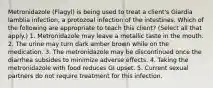 Metronidazole (Flagyl) is being used to treat a client's Giardia lamblia infection, a protozoal infection of the intestines. Which of the following are appropriate to teach this client? (Select all that apply.) 1. Metronidazole may leave a metallic taste in the mouth. 2. The urine may turn dark amber brown while on the medication. 3. The metronidazole may be discontinued once the diarrhea subsides to minimize adverse effects. 4. Taking the metronidazole with food reduces GI upset. 5. Current sexual partners do not require treatment for this infection.