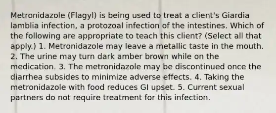 Metronidazole (Flagyl) is being used to treat a client's Giardia lamblia infection, a protozoal infection of the intestines. Which of the following are appropriate to teach this client? (Select all that apply.) 1. Metronidazole may leave a metallic taste in the mouth. 2. The urine may turn dark amber brown while on the medication. 3. The metronidazole may be discontinued once the diarrhea subsides to minimize adverse effects. 4. Taking the metronidazole with food reduces GI upset. 5. Current sexual partners do not require treatment for this infection.