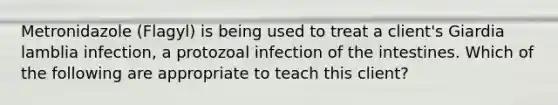 Metronidazole (Flagyl) is being used to treat a client's Giardia lamblia infection, a protozoal infection of the intestines. Which of the following are appropriate to teach this client?