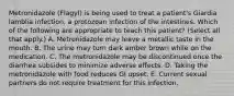 Metronidazole (Flagyl) is being used to treat a patient's Giardia lamblia infection, a protozoan infection of the intestines. Which of the following are appropriate to teach this patient? (Select all that apply.) A. Metronidazole may leave a metallic taste in the mouth. B. The urine may turn dark amber brown while on the medication. C. The metronidazole may be discontinued once the diarrhea subsides to minimize adverse effects. D. Taking the metronidazole with food reduces GI upset. E. Current sexual partners do not require treatment for this infection.