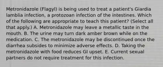 Metronidazole (Flagyl) is being used to treat a patient's Giardia lamblia infection, a protozoan infection of the intestines. Which of the following are appropriate to teach this patient? (Select all that apply.) A. Metronidazole may leave a metallic taste in the mouth. B. The urine may turn dark amber brown while on the medication. C. The metronidazole may be discontinued once the diarrhea subsides to minimize adverse effects. D. Taking the metronidazole with food reduces GI upset. E. Current sexual partners do not require treatment for this infection.